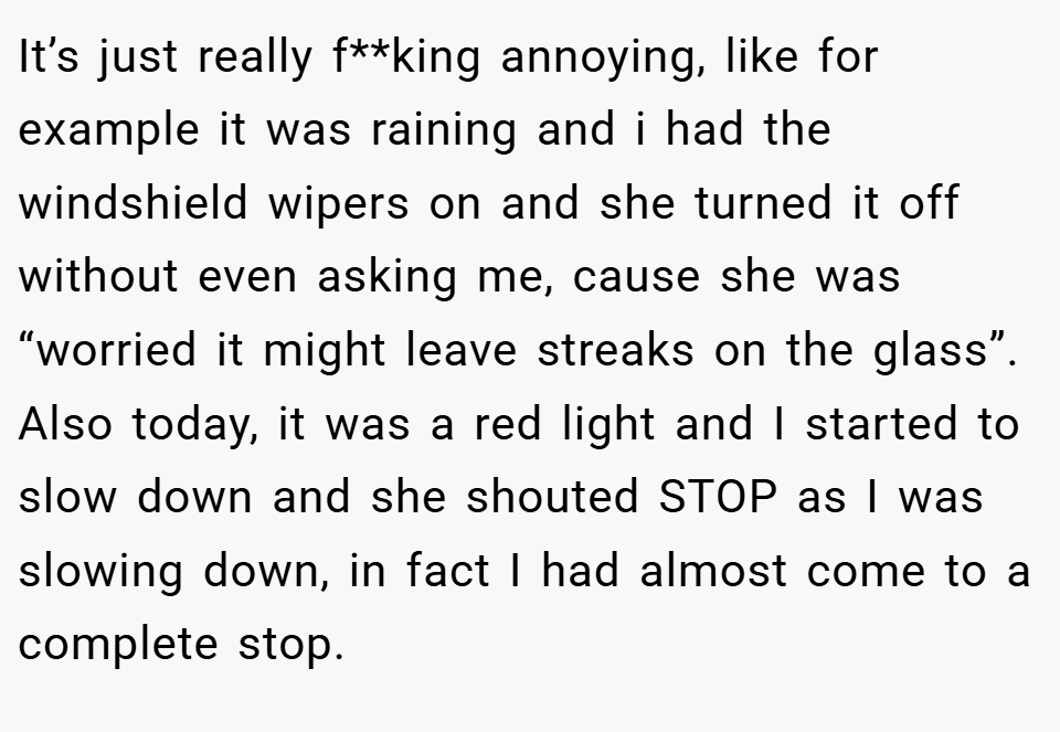 It’s just really f**king annoying, like for example it was raining and i had the windshield wipers on and she turned it off without even asking me, cause she was “worried it might leave streaks on the glass”. Also today, it was a red light and I started to slow down and she shouted STOP as I was slowing down, in fact I had almost come to a complete stop.