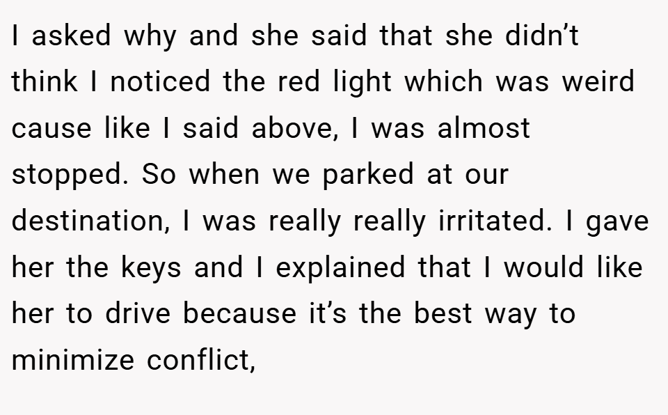 I asked why and she said that she didn’t think I noticed the red light which was weird cause like I said above, I was almost stopped. So when we parked at our destination, I was really really irritated. I gave her the keys and I explained that I would like her to drive because it’s the best way to minimize conflict,
