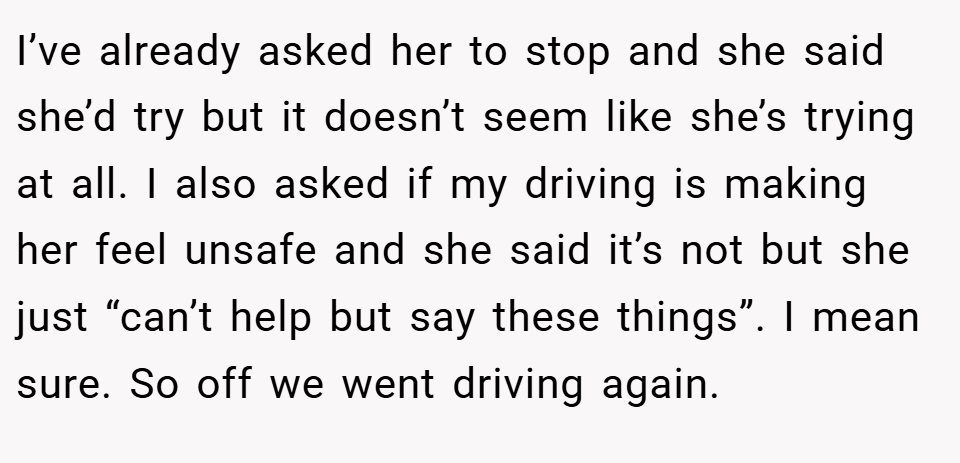 I’ve already asked her to stop and she said she’d try but it doesn’t seem like she’s trying at all. I also asked if my driving is making her feel unsafe and she said it’s not but she just “can’t help but say these things”. I mean sure. So off we went driving again.