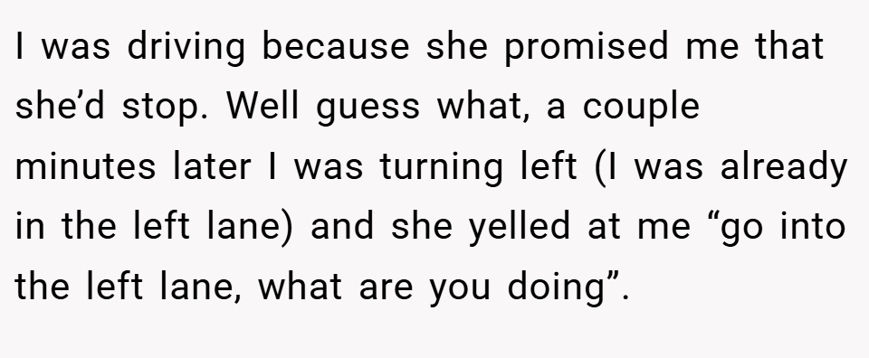 I was driving because she promised me that she’d stop. Well guess what, a couple minutes later I was turning left (I was already in the left lane) and she yelled at me “go into the left lane, what are you doing”.