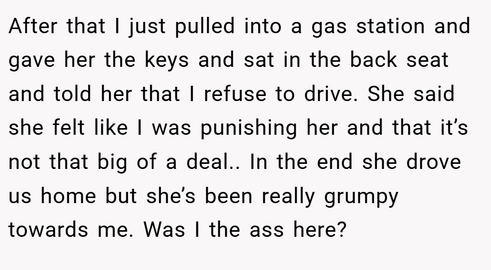 After that I just pulled into a gas station and gave her the keys and sat in the back seat and told her that I refuse to drive. She said she felt like I was punishing her and that it’s not that big of a deal.. In the end she drove us home but she’s been really grumpy towards me. Was I the ass here?