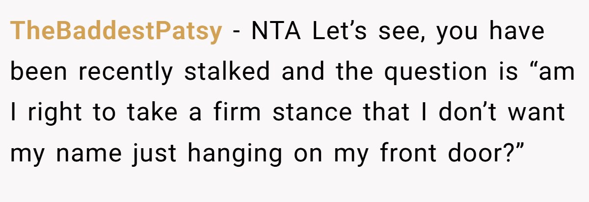 TheBaddestPatsy − NTA Let’s see, you have been recently stalked and the question is “am I right to take a firm stance that I don’t want my name just hanging on my front door?”