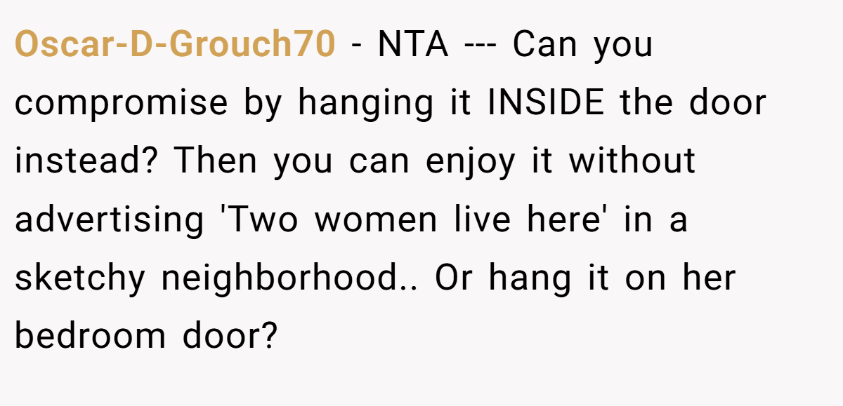 Oscar-D-Grouch70 − NTA --- Can you compromise by hanging it INSIDE the door instead? Then you can enjoy it without advertising 'Two women live here' in a sketchy neighborhood.. Or hang it on her bedroom door?