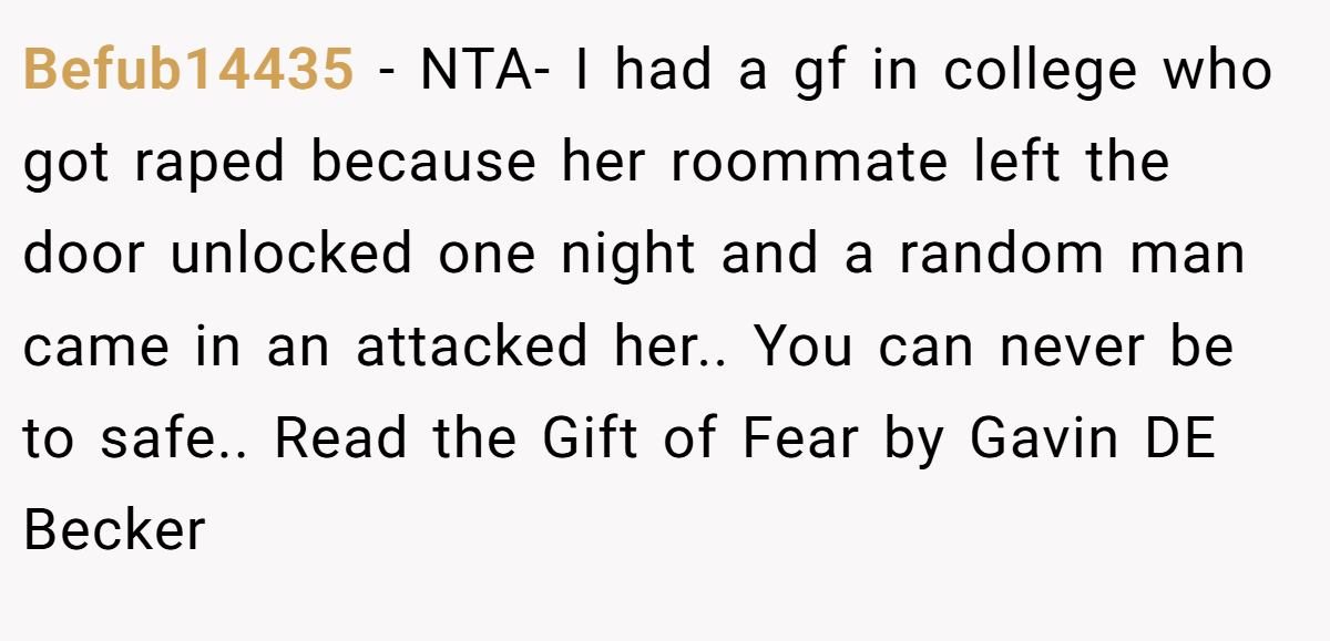 Befub14435 − NTA- I had a gf in college who got raped because her roommate left the door unlocked one night and a random man came in an attacked her.. You can never be to safe.. Read the Gift of Fear by Gavin DE Becker