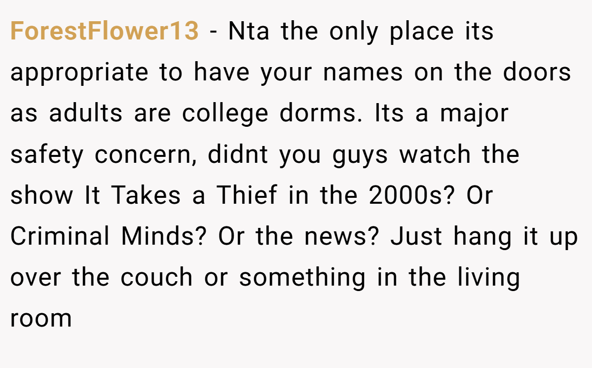 ForestFlower13 − Nta the only place its appropriate to have your names on the doors as adults are college dorms. Its a major safety concern, didnt you guys watch the show It Takes a Thief in the 2000s? Or Criminal Minds? Or the news? Just hang it up over the couch or something in the living room