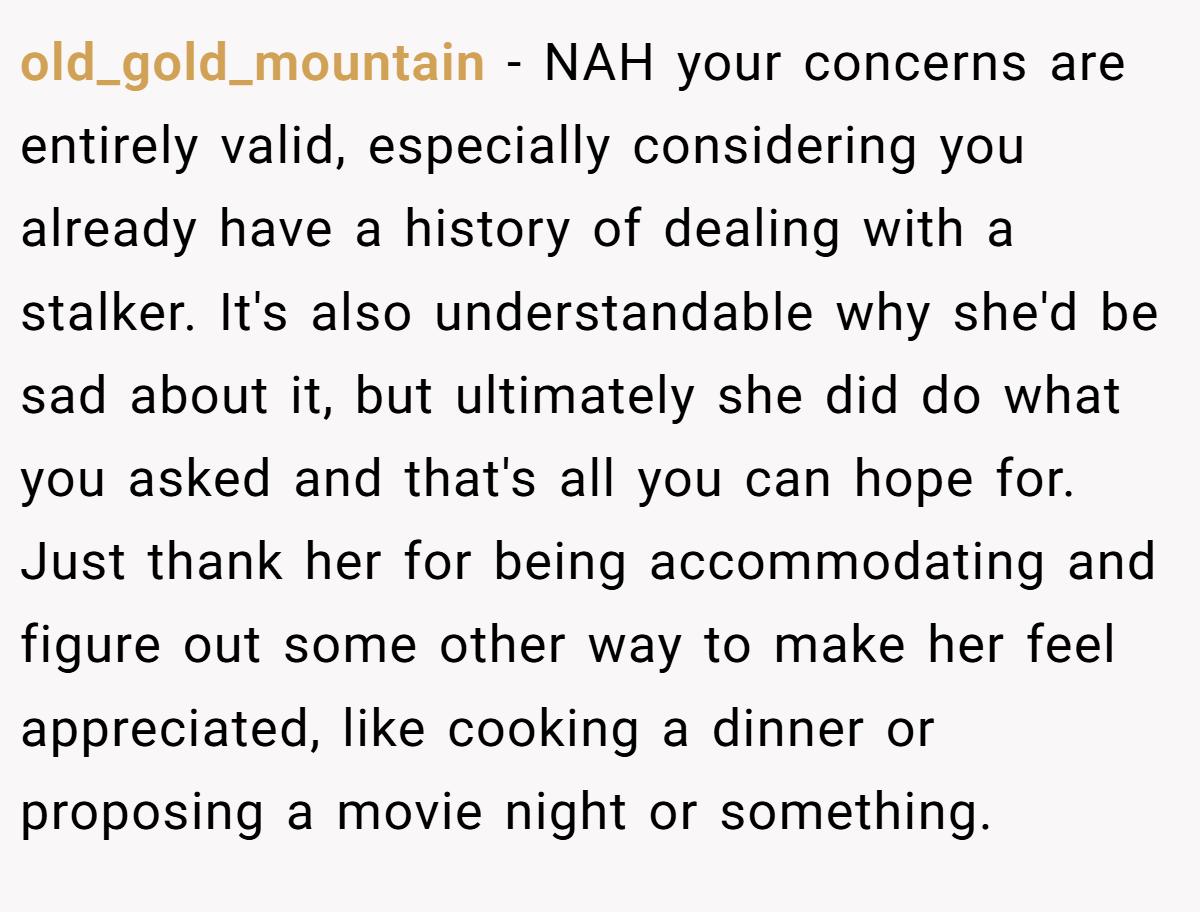 old_gold_mountain − NAH your concerns are entirely valid, especially considering you already have a history of dealing with a stalker. It's also understandable why she'd be sad about it, but ultimately she did do what you asked and that's all you can hope for. Just thank her for being accommodating and figure out some other way to make her feel appreciated, like cooking a dinner or proposing a movie night or something.
