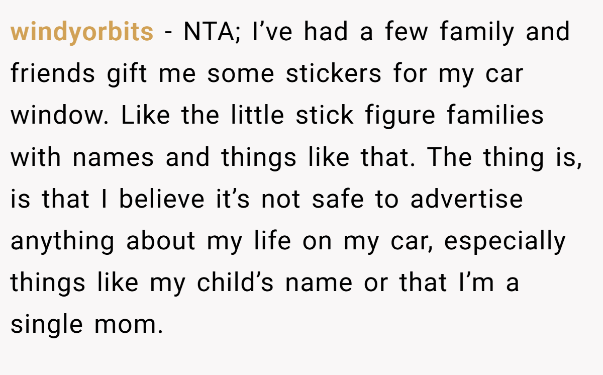 windyorbits − NTA; I’ve had a few family and friends gift me some stickers for my car window. Like the little stick figure families with names and things like that. The thing is, is that I believe it’s not safe to advertise anything about my life on my car, especially things like my child’s name or that I’m a single mom.