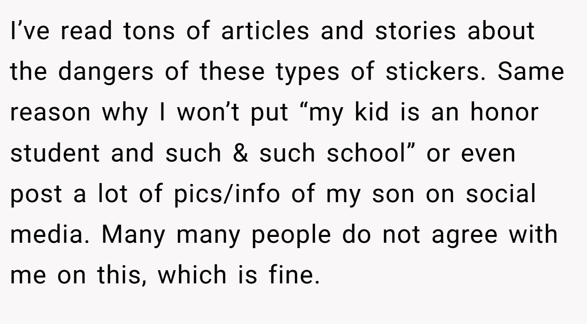 I’ve read tons of articles and stories about the dangers of these types of stickers. Same reason why I won’t put “my kid is an honor student and such & such school” or even post a lot of pics/info of my son on social media. Many many people do not agree with me on this, which is fine.