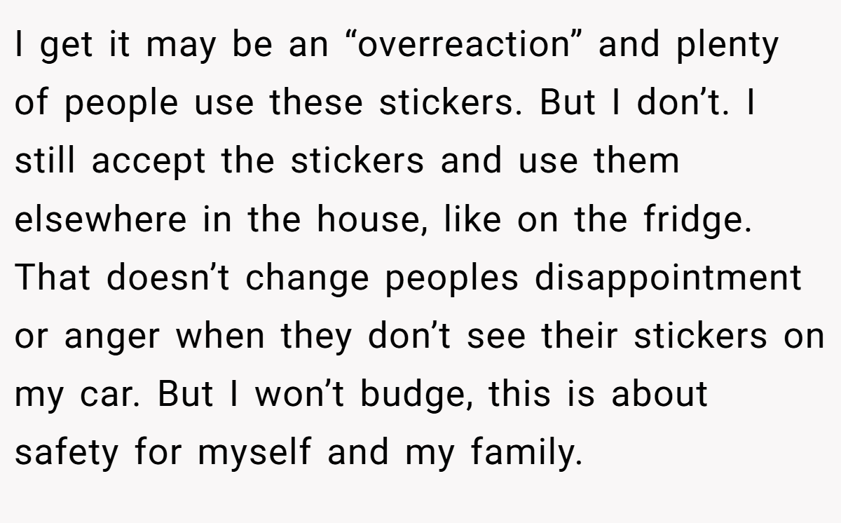 I get it may be an “overreaction” and plenty of people use these stickers. But I don’t. I still accept the stickers and use them elsewhere in the house, like on the fridge. That doesn’t change peoples disappointment or anger when they don’t see their stickers on my car. But I won’t budge, this is about safety for myself and my family.