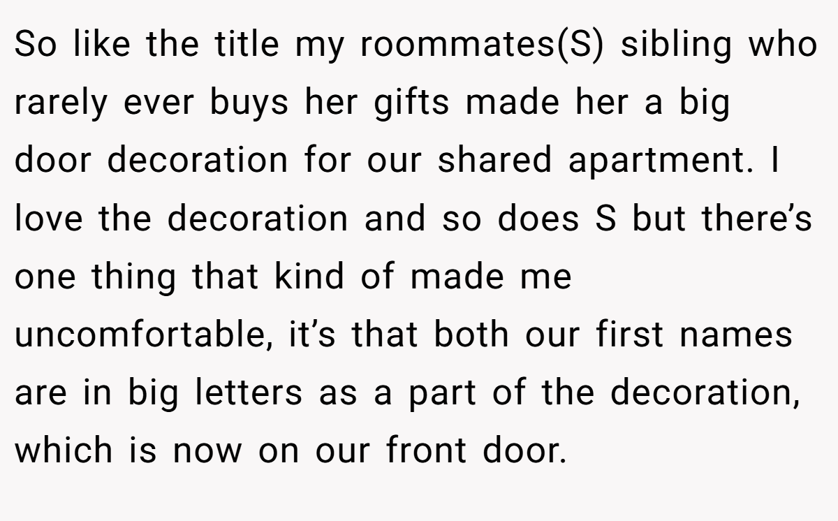 So like the title my roommates(S) sibling who rarely ever buys her gifts made her a big door decoration for our shared apartment. I love the decoration and so does S but there’s one thing that kind of made me uncomfortable, it’s that both our first names are in big letters as a part of the decoration, which is now on our front door.