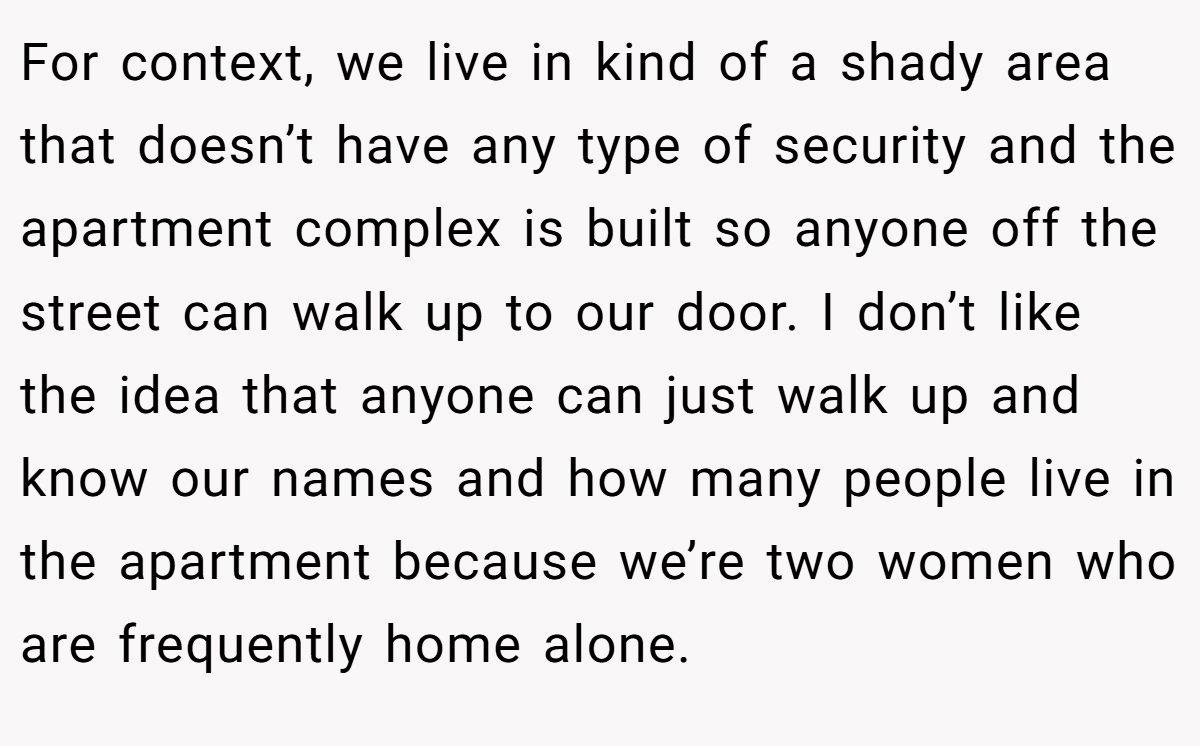 For context, we live in kind of a shady area that doesn’t have any type of security and the apartment complex is built so anyone off the street can walk up to our door. I don’t like the idea that anyone can just walk up and know our names and how many people live in the apartment because we’re two women who are frequently home alone.