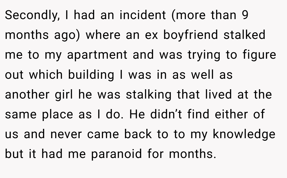Secondly, I had an incident (more than 9 months ago) where an ex boyfriend stalked me to my apartment and was trying to figure out which building I was in as well as another girl he was stalking that lived at the same place as I do. He didn’t find either of us and never came back to to my knowledge but it had me paranoid for months.