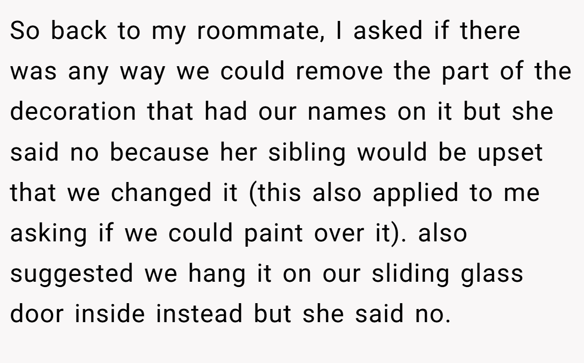 So back to my roommate, I asked if there was any way we could remove the part of the decoration that had our names on it but she said no because her sibling would be upset that we changed it (this also applied to me asking if we could paint over it). also suggested we hang it on our sliding glass door inside instead but she said no.