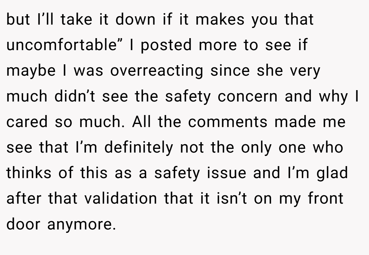 but I’ll take it down if it makes you that uncomfortable” I posted more to see if maybe I was overreacting since she very much didn’t see the safety concern and why I cared so much. All the comments made me see that I’m definitely not the only one who thinks of this as a safety issue and I’m glad after that validation that it isn’t on my front door anymore.