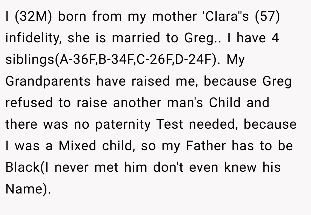 I (32M) born from my mother 'Clara''s (57) infidelity, she is married to Greg.. I have 4 siblings(A-36F,B-34F,C-26F,D-24F). My Grandparents have raised me, because Greg refused to raise another man's Child and there was no paternity Test needed, because I was a Mixed child, so my Father has to be Black(I never met him don't even knew his Name).