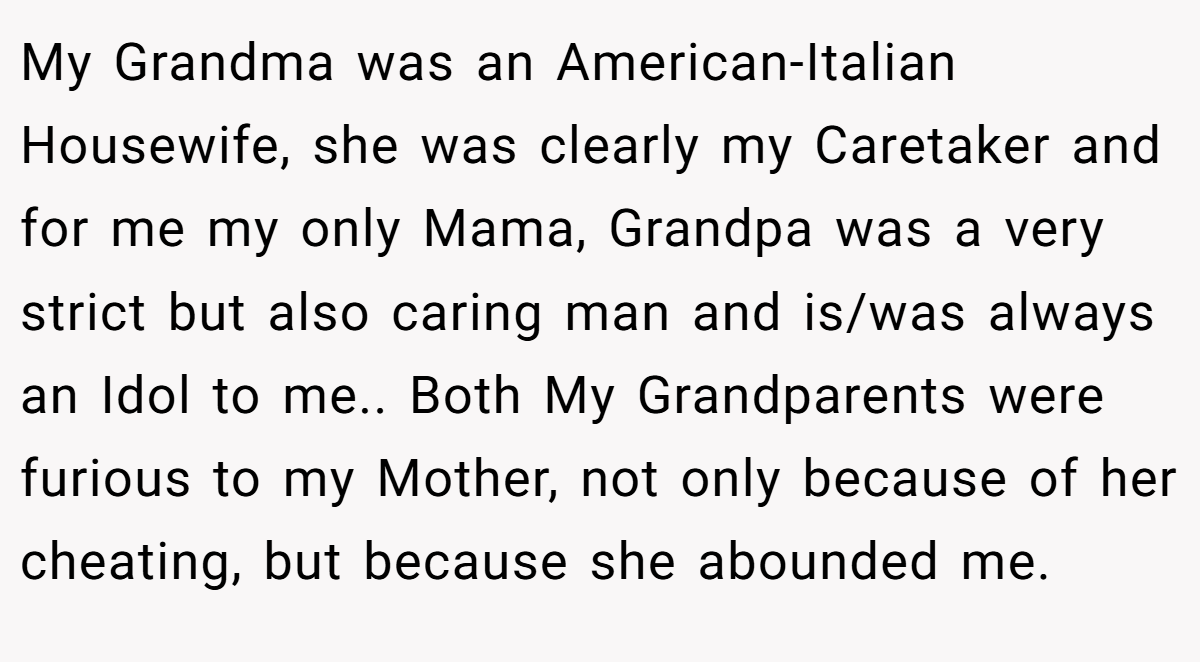 My Grandma was an American-Italian Housewife, she was clearly my Caretaker and for me my only Mama, Grandpa was a very strict but also caring man and is/was always an Idol to me.. Both My Grandparents were furious to my Mother, not only because of her cheating, but because she abounded me.
