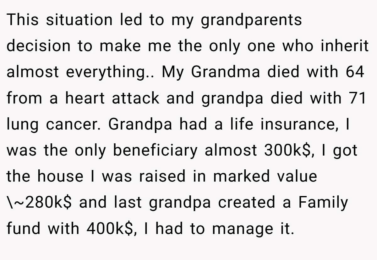 This situation led to my grandparents decision to make me the only one who inherit almost everything.. My Grandma died with 64 from a heart attack and grandpa died with 71 lung cancer. Grandpa had a life insurance, I was the only beneficiary almost 300k$, I got the house I was raised in marked value \~280k$ and last grandpa created a Family fund with 400k$, I had to manage it.