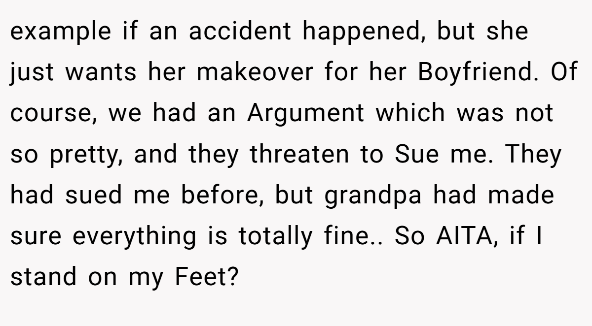 example if an accident happened, but she just wants her makeover for her Boyfriend. Of course, we had an Argument which was not so pretty, and they threaten to Sue me. They had sued me before, but grandpa had made sure everything is totally fine.. So AITA, if I stand on my Feet?