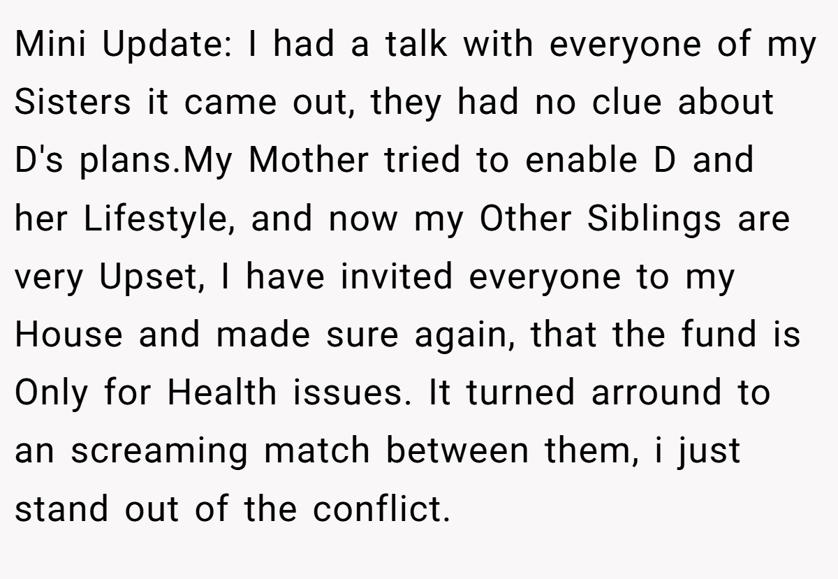 Mini Update: I had a talk with everyone of my Sisters it came out, they had no clue about D's plans.My Mother tried to enable D and her Lifestyle, and now my Other Siblings are very Upset, I have invited everyone to my House and made sure again, that the fund is Only for Health issues. It turned arround to an screaming match between them, i just stand out of the conflict.