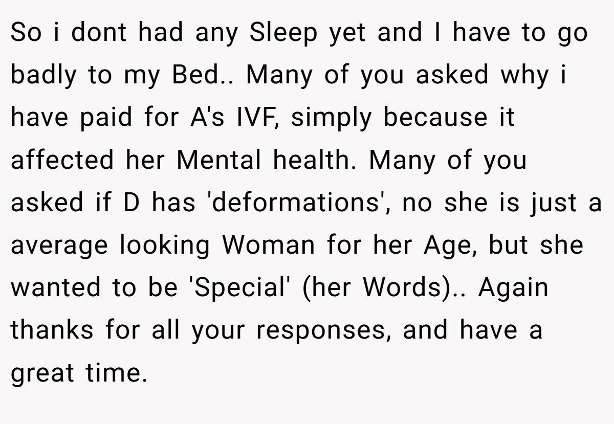 So i dont had any Sleep yet and I have to go badly to my Bed.. Many of you asked why i have paid for A's IVF, simply because it affected her Mental health. Many of you asked if D has 'deformations', no she is just a average looking Woman for her Age, but she wanted to be 'Special' (her Words).. Again thanks for all your responses, and have a great time.