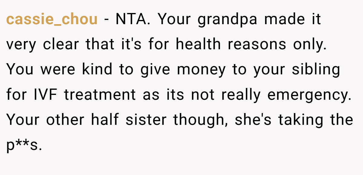 cassie_chou - NTA. Your grandpa made it very clear that it's for health reasons only. You were kind to give money to your sibling for IVF treatment as its not really emergency. Your other half sister though, she's taking the p**s.