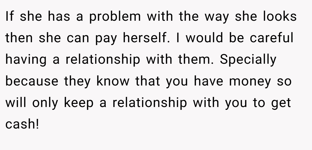If she has a problem with the way she looks then she can pay herself. I would be careful having a relationship with them. Specially because they know that you have money so will only keep a relationship with you to get cash!