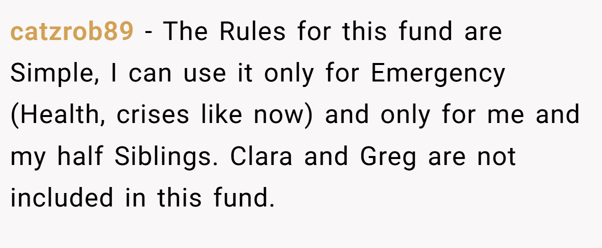 catzrob89 - The Rules for this fund are Simple, I can use it only for Emergency (Health, crises like now) and only for me and my half Siblings. Clara and Greg are not included in this fund.