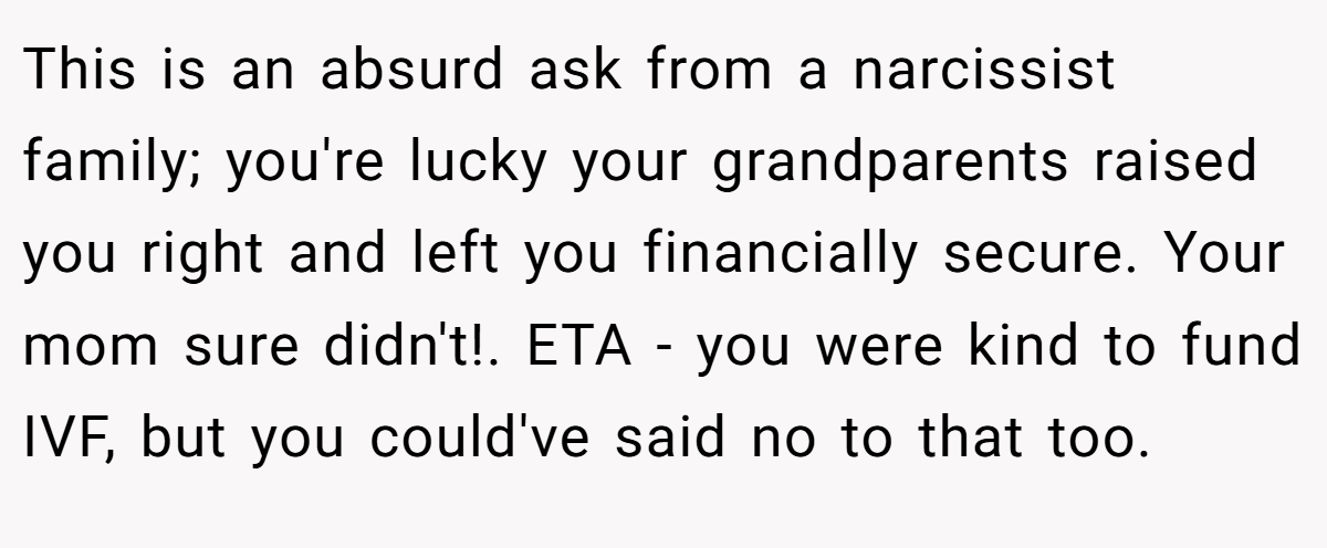 This is an absurd ask from a narcissist family; you're lucky your grandparents raised you right and left you financially secure. Your mom sure didn't!. ETA - you were kind to fund IVF, but you could've said no to that too.