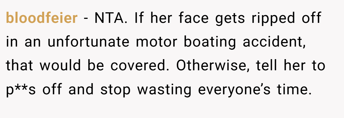 bloodfeier - NTA. If her face gets ripped off in an unfortunate motor boating accident, that would be covered. Otherwise, tell her to p**s off and stop wasting everyone’s time.
