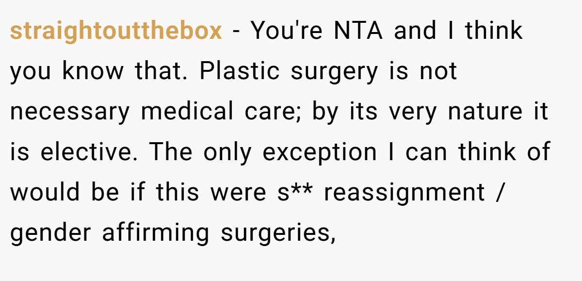 straightoutthebox - You're NTA and I think you know that. Plastic surgery is not necessary medical care; by its very nature it is elective. The only exception I can think of would be if this were s** reassignment / gender affirming surgeries,