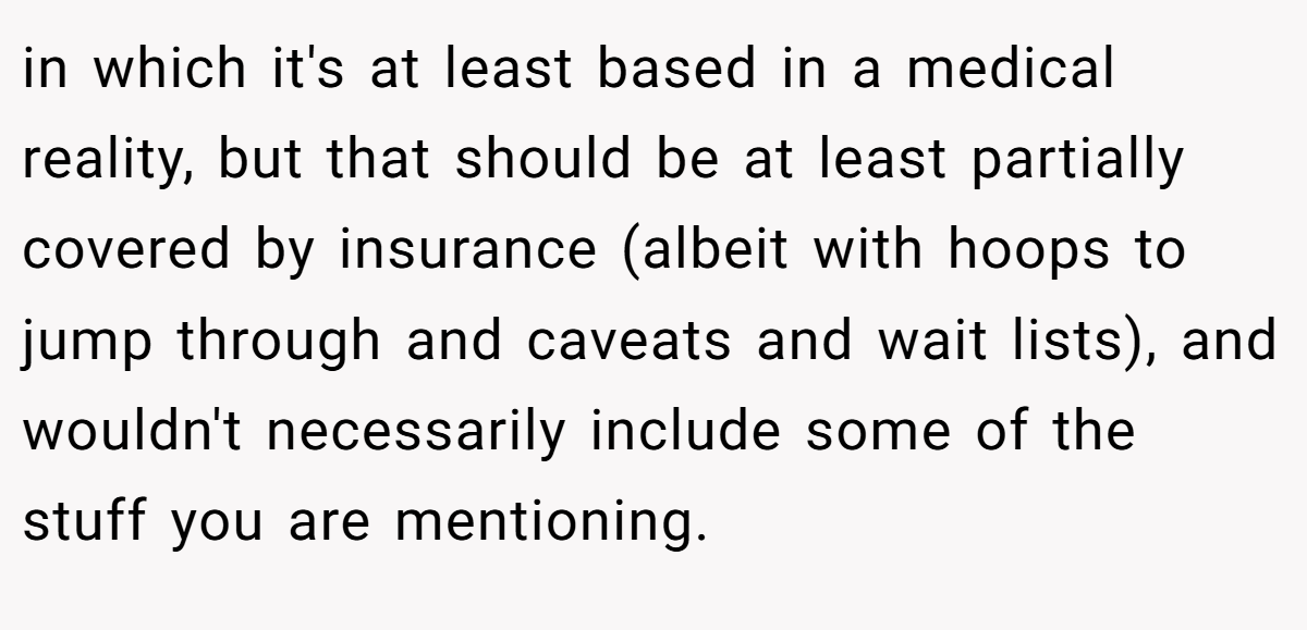 in which it's at least based in a medical reality, but that should be at least partially covered by insurance (albeit with hoops to jump through and caveats and wait lists), and wouldn't necessarily include some of the stuff you are mentioning.
