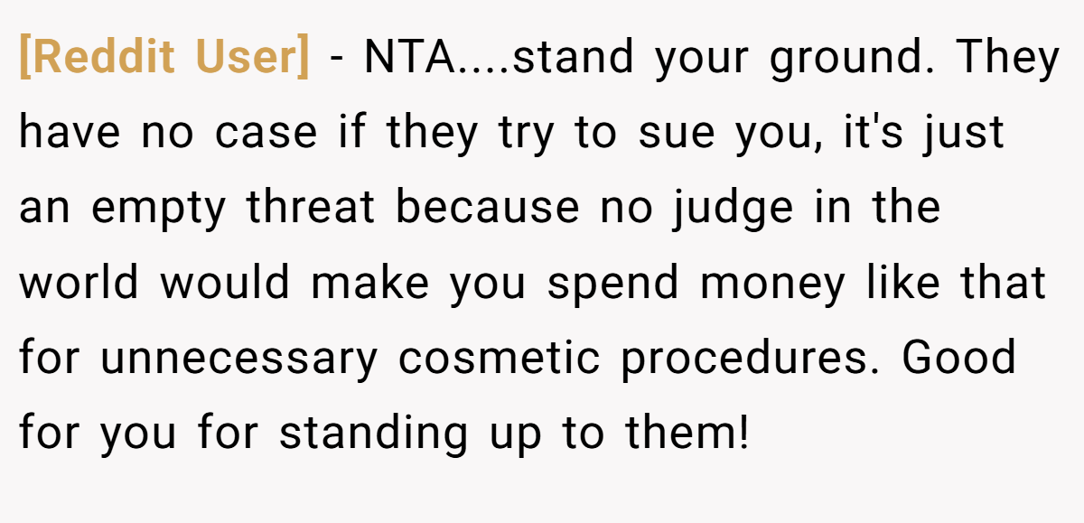 [Reddit User] - NTA....stand your ground. They have no case if they try to sue you, it's just an empty threat because no judge in the world would make you spend money like that for unnecessary cosmetic procedures. Good for you for standing up to them!
