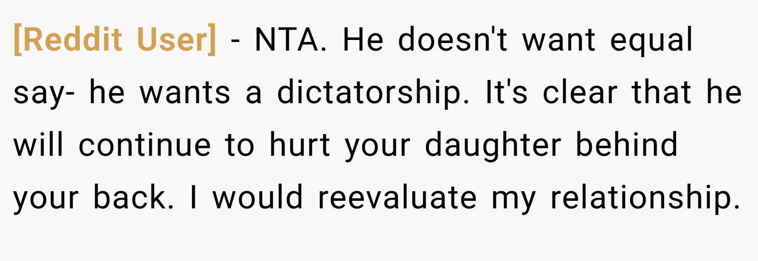 [Reddit User] − NTA. He doesn't want equal say- he wants a dictatorship. It's clear that he will continue to hurt your daughter behind your back. I would reevaluate my relationship.
