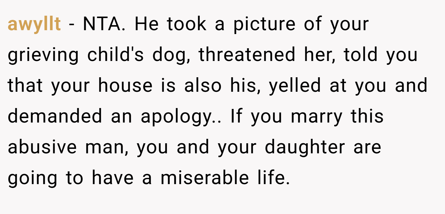 awyllt − NTA. He took a picture of your grieving child's dog, threatened her, told you that your house is also his, yelled at you and demanded an apology.. If you marry this abusive man, you and your daughter are going to have a miserable life.