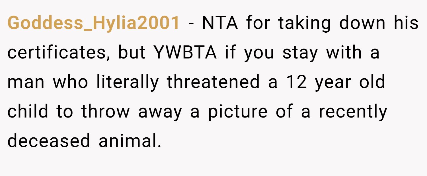 Goddess_Hylia2001 − NTA for taking down his certificates, but YWBTA if you stay with a man who literally threatened a 12 year old child to throw away a picture of a recently deceased animal.