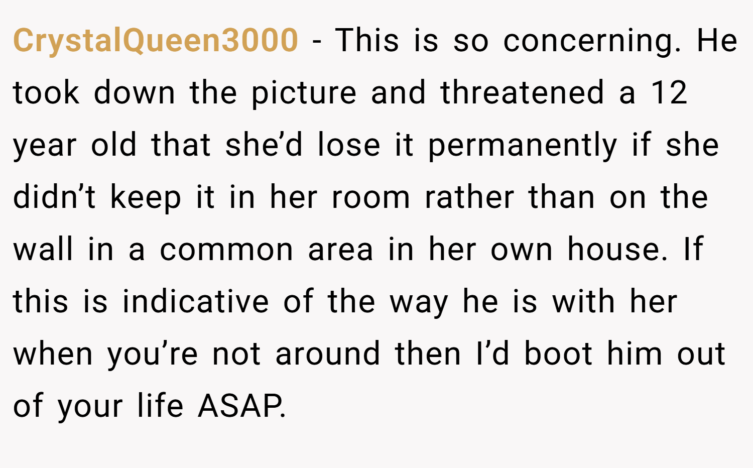 CrystalQueen3000 − This is so concerning. He took down the picture and threatened a 12 year old that she’d lose it permanently if she didn’t keep it in her room rather than on the wall in a common area in her own house. If this is indicative of the way he is with her when you’re not around then I’d boot him out of your life ASAP.