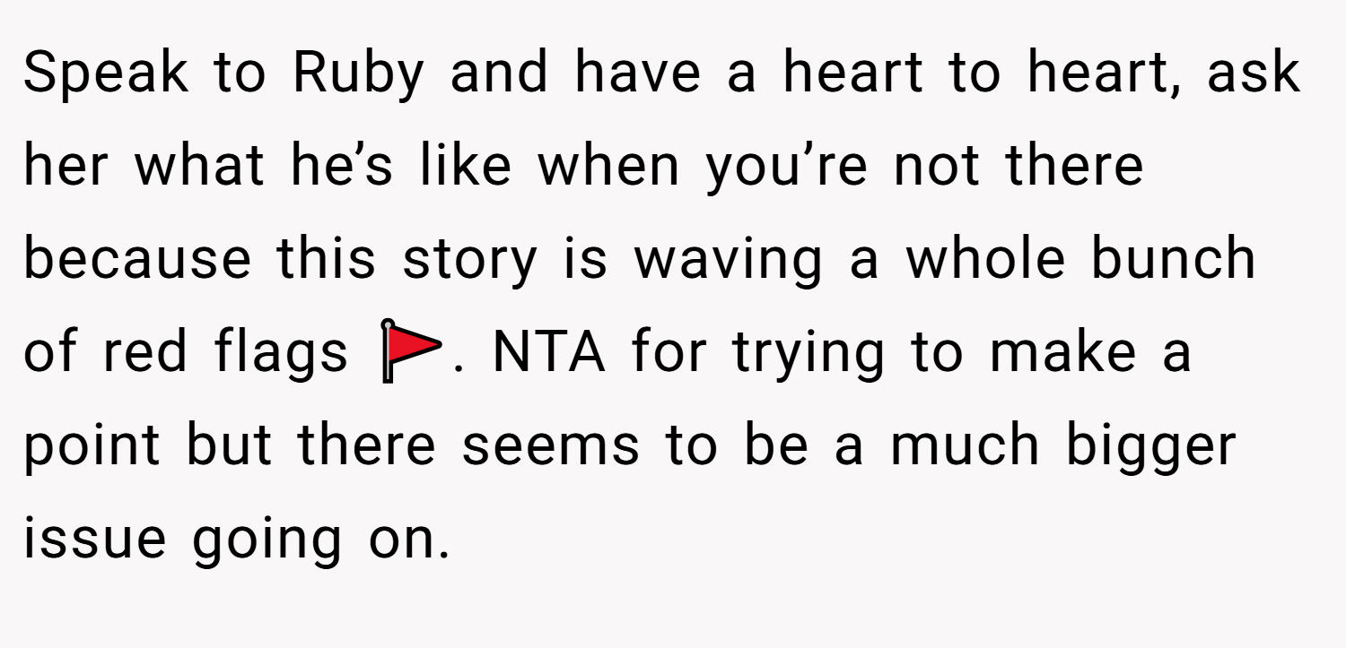 Speak to Ruby and have a heart to heart, ask her what he’s like when you’re not there because this story is waving a whole bunch of red flags 🚩. NTA for trying to make a point but there seems to be a much bigger issue going on.
