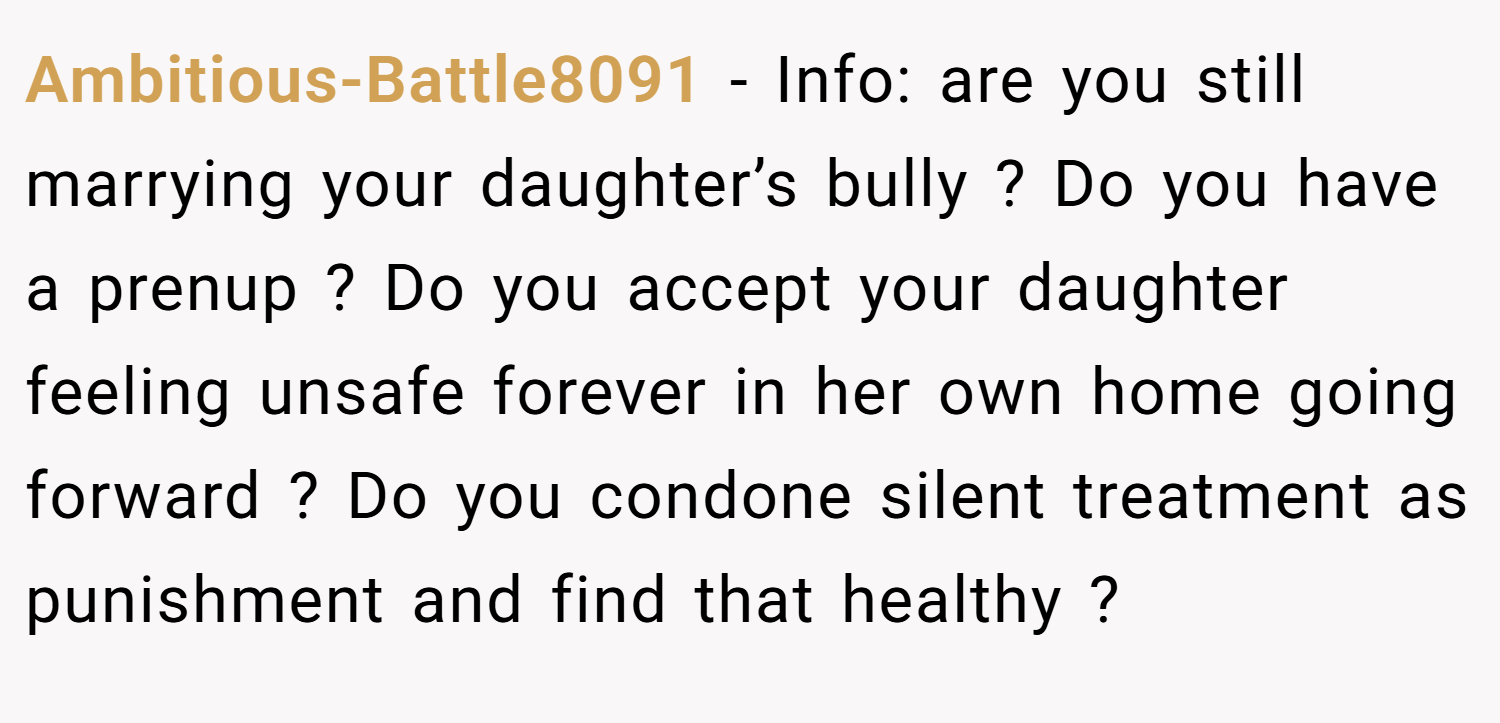 Ambitious-Battle8091 − Info: are you still marrying your daughter’s bully ? Do you have a prenup ? Do you accept your daughter feeling unsafe forever in her own home going forward ? Do you condone silent treatment as punishment and find that healthy ?