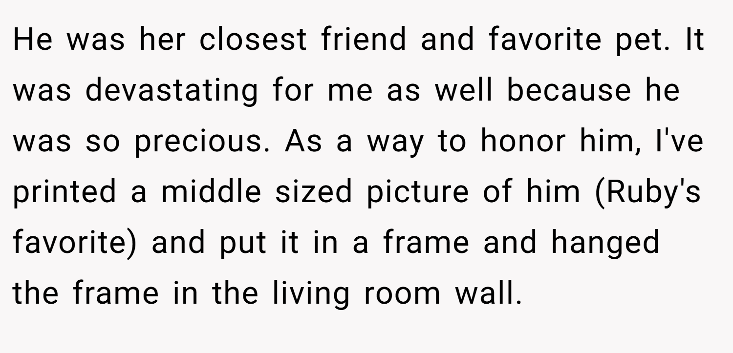 He was her closest friend and favorite pet. It was devastating for me as well because he was so precious. As a way to honor him, I've printed a middle sized picture of him (Ruby's favorite) and put it in a frame and hanged the frame in the living room wall.