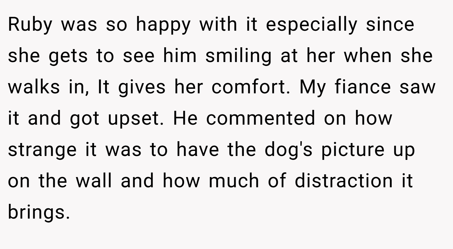 Ruby was so happy with it especially since she gets to see him smiling at her when she walks in, It gives her comfort. My fiance saw it and got upset. He commented on how strange it was to have the dog's picture up on the wall and how much of distraction it brings.