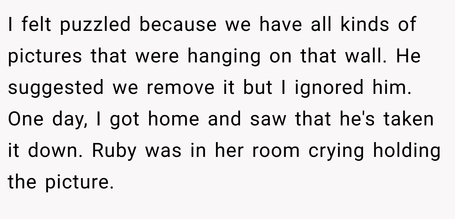 I felt puzzled because we have all kinds of pictures that were hanging on that wall. He suggested we remove it but I ignored him. One day, I got home and saw that he's taken it down. Ruby was in her room crying holding the picture.