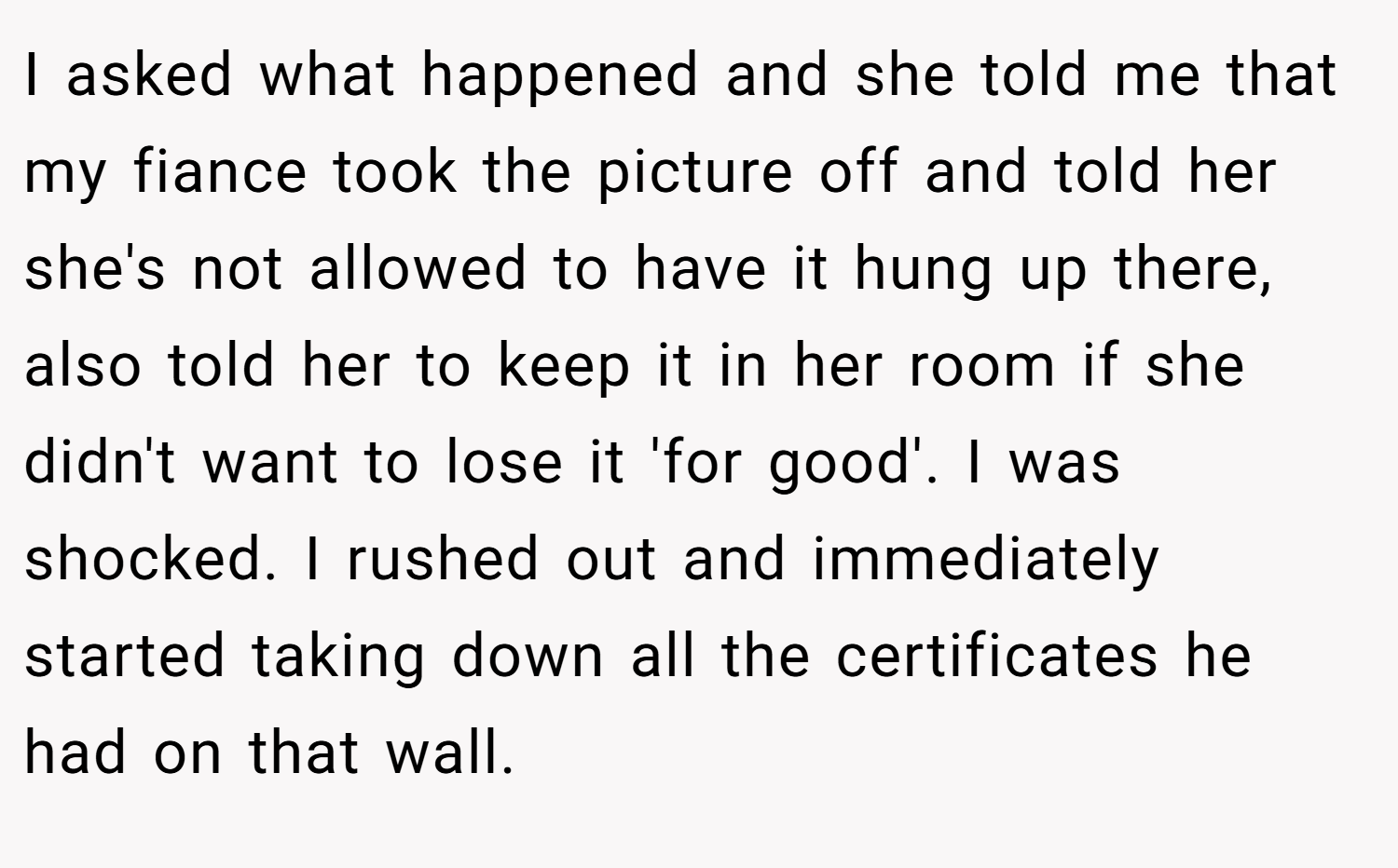 I asked what happened and she told me that my fiance took the picture off and told her she's not allowed to have it hung up there, also told her to keep it in her room if she didn't want to lose it 'for good'. I was shocked. I rushed out and immediately started taking down all the certificates he had on that wall.