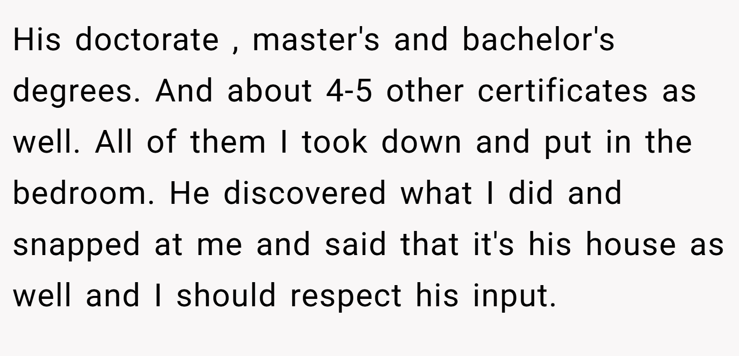 His doctorate , master's and bachelor's degrees. And about 4-5 other certificates as well. All of them I took down and put in the bedroom. He discovered what I did and snapped at me and said that it's his house as well and I should respect his input.