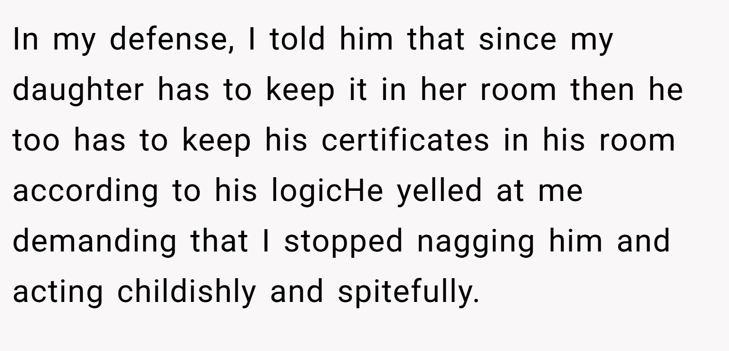 In my defense, I told him that since my daughter has to keep it in her room then he too has to keep his certificates in his room according to his logicHe yelled at me demanding that I stopped nagging him and acting childishly and spitefully.