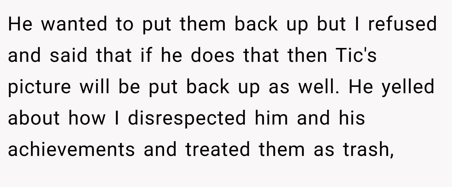 He wanted to put them back up but I refused and said that if he does that then Tic's picture will be put back up as well. He yelled about how I disrespected him and his achievements and treated them as trash,