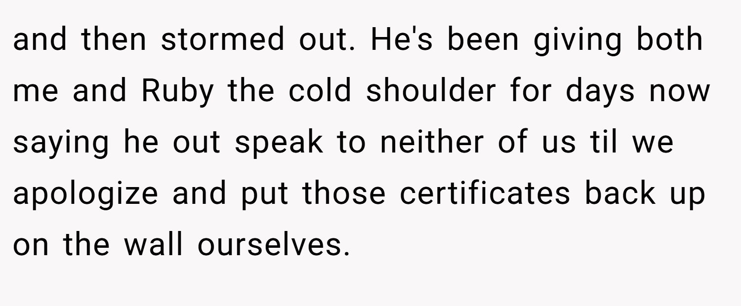 and then stormed out. He's been giving both me and Ruby the cold shoulder for days now saying he out speak to neither of us til we apologize and put those certificates back up on the wall ourselves.