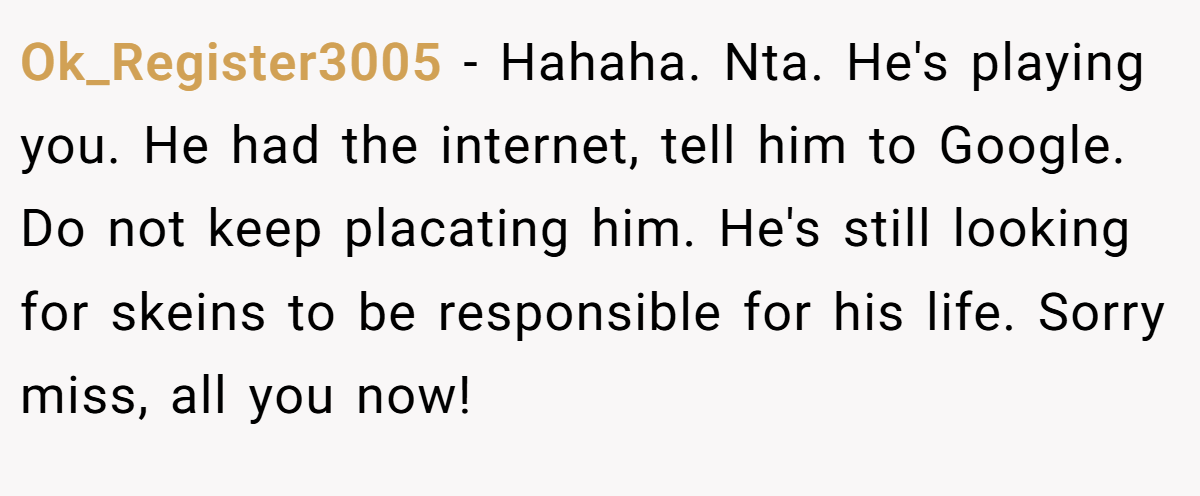 Ok_Register3005 − Hahaha. Nta. He's playing you. He had the internet, tell him to Google. Do not keep placating him. He's still looking for skeins to be responsible for his life. Sorry miss, all you now!