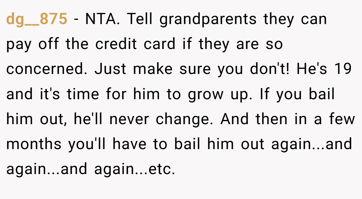 dg__875 − NTA. Tell grandparents they can pay off the credit card if they are so concerned. Just make sure you don't! He's 19 and it's time for him to grow up. If you bail him out, he'll never change. And then in a few months you'll have to bail him out again...and again...and again...etc.