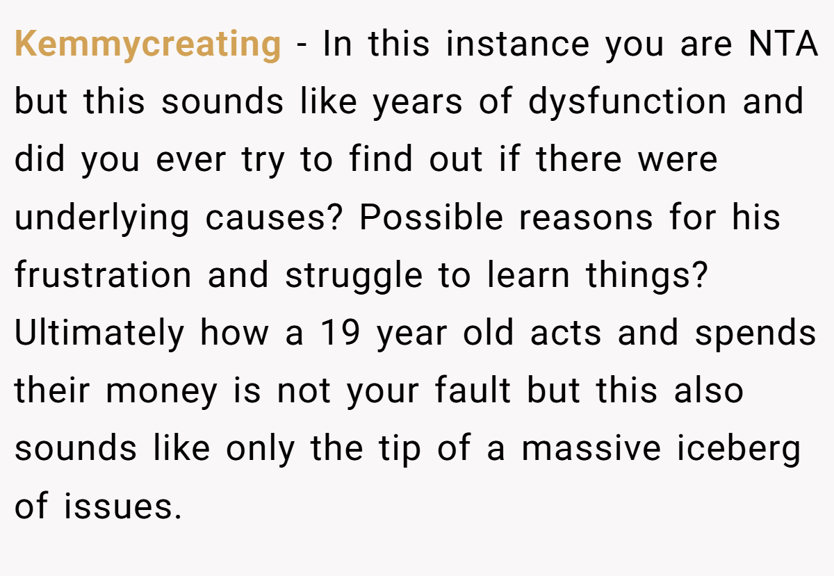 Kemmycreating − In this instance you are NTA but this sounds like years of dysfunction and did you ever try to find out if there were underlying causes? Possible reasons for his frustration and struggle to learn things? Ultimately how a 19 year old acts and spends their money is not your fault but this also sounds like only the tip of a massive iceberg of issues.
