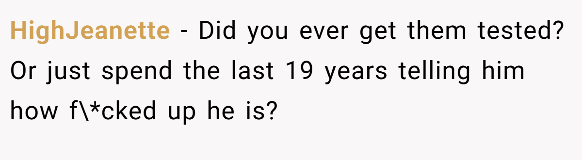 HighJeanette − Did you ever get them tested? Or just spend the last 19 years telling him how f\*cked up he is?
